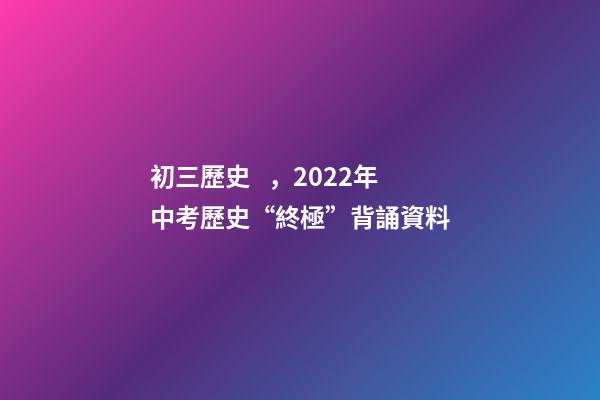 初三歷史，2022年中考歷史“終極”背誦資料